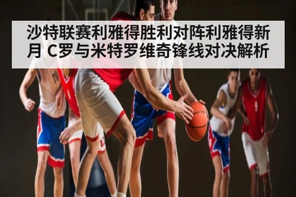 沙特联赛利雅得胜利对阵利雅得新月 C罗与米特罗维奇锋线对决解析（kaiyun app）